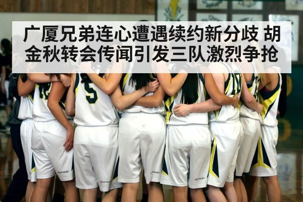 广厦兄弟连心遭遇续约新分歧 胡金秋转会传闻引发三队激烈争抢