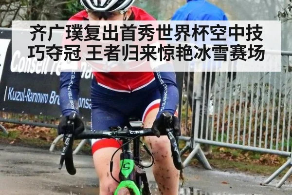 齐广璞复出首秀世界杯空中技巧夺冠 王者归来惊艳冰雪赛场