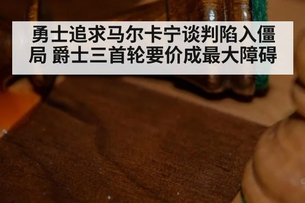 勇士追求马尔卡宁谈判陷入僵局 爵士三首轮要价成最大障碍